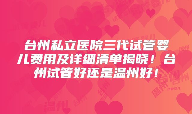 台州私立医院三代试管婴儿费用及详细清单揭晓！台州试管好还是温州好！