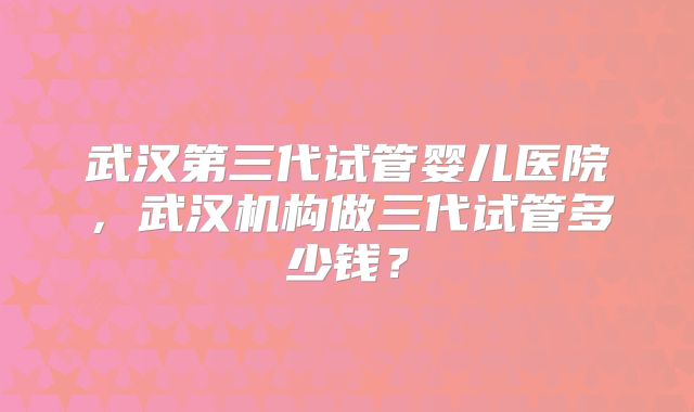 武汉第三代试管婴儿医院,武汉机构做三代试管多少钱?