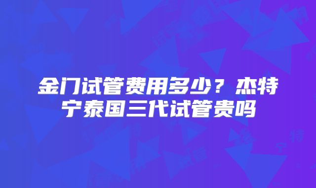 金门试管费用多少？杰特宁泰国三代试管贵吗