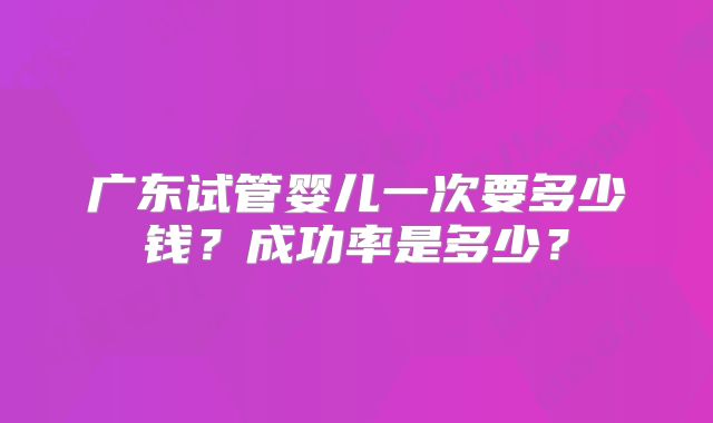 广东试管婴儿一次要多少钱？成功率是多少？