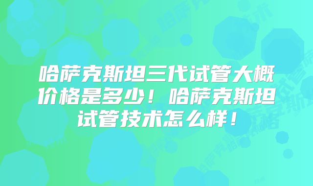 哈萨克斯坦三代试管大概价格是多少!哈萨克斯坦试管技术怎么样!