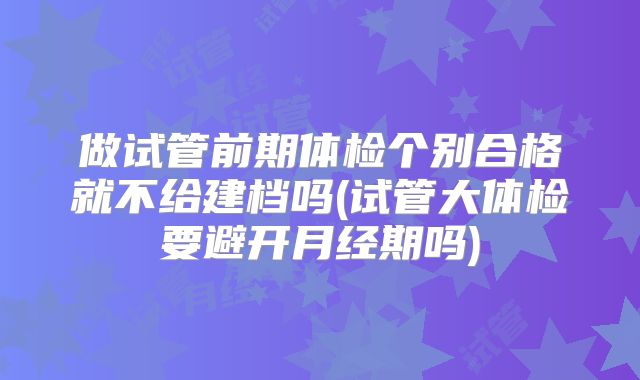 做试管前期体检个别合格就不给建档吗(试管大体检要避开月经期吗)