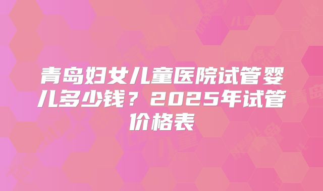 青岛妇女儿童医院试管婴儿多少钱?2025年试管价格表
