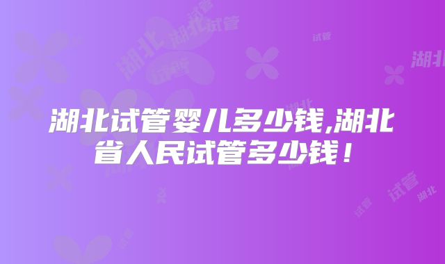 湖北试管婴儿多少钱,湖北省人民试管多少钱!