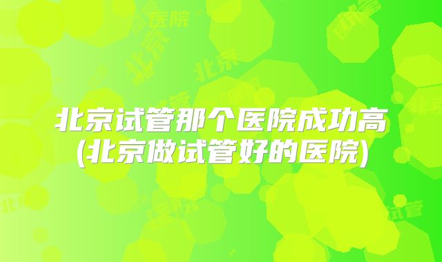 北京试管那个医院成功高(北京做试管好的医院)