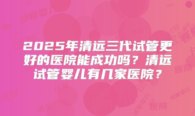 2025年清远三代试管更好的医院能成功吗？清远试管婴儿有几家医院？