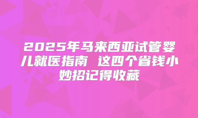 2025年马来西亚试管婴儿就医指南 这四个省钱小妙招记得收藏