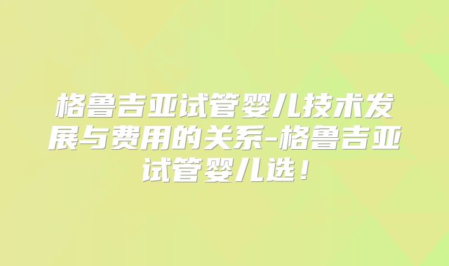 格鲁吉亚试管婴儿技术发展与费用的关系-格鲁吉亚试管婴儿选!