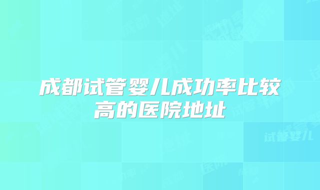 成都试管婴儿成功率比较高的医院地址