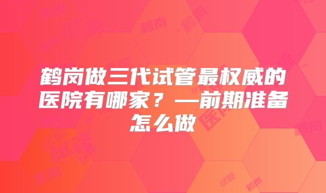 鹤岗做三代试管最权威的医院有哪家?—前期准备怎么做