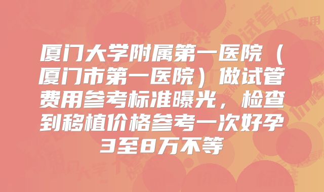 厦门大学附属第一医院(厦门市第一医院)做试管费用参考标准曝光,检查到移植价格参考一次好孕3至8万不等