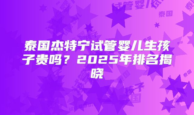 泰国杰特宁试管婴儿生孩子贵吗?2025年排名揭晓
