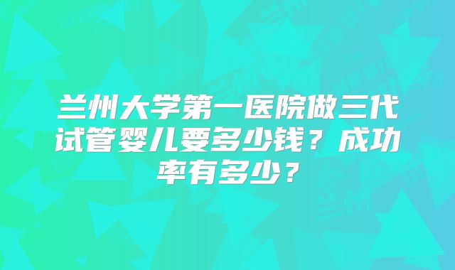 兰州大学第一医院做三代试管婴儿要多少钱？成功率有多少？