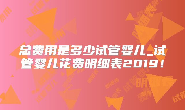 总费用是多少试管婴儿_试管婴儿花费明细表2019!