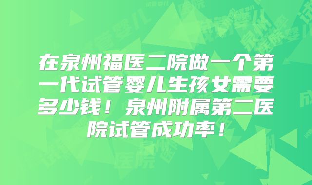在泉州福医二院做一个第一代试管婴儿生孩女需要多少钱！泉州附属第二医院试管成功率！