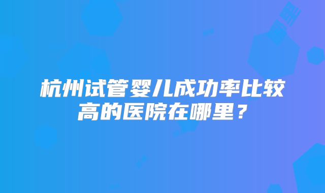 杭州试管婴儿成功率比较高的医院在哪里？