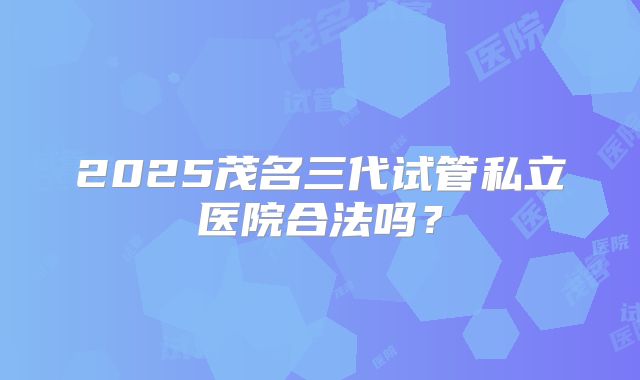 2025茂名三代试管私立医院合法吗？