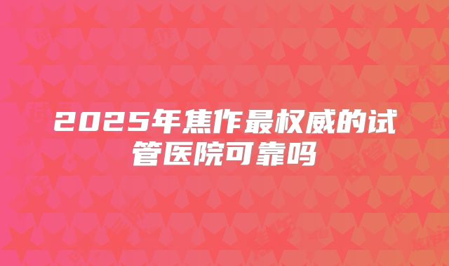 2025年焦作最权威的试管医院可靠吗