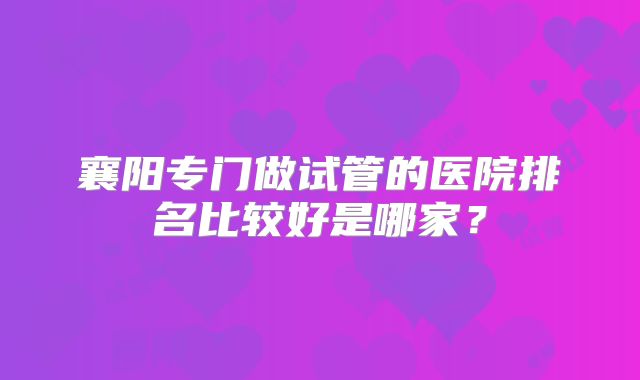 襄阳专门做试管的医院排名比较好是哪家？