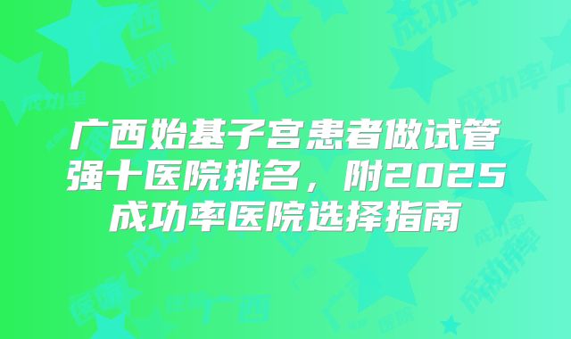 广西始基子宫患者做试管强十医院排名,附2025成功率医院选择指南