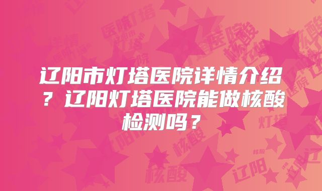 辽阳市灯塔医院详情介绍？辽阳灯塔医院能做核酸检测吗？