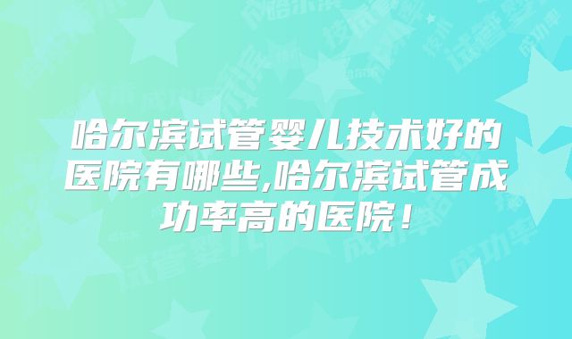 哈尔滨试管婴儿技术好的医院有哪些,哈尔滨试管成功率高的医院!