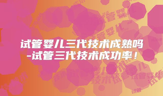 试管婴儿三代技术成熟吗-试管三代技术成功率！