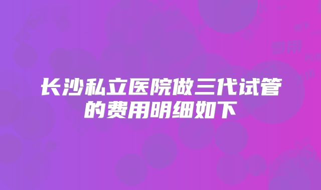 长沙私立医院做三代试管的费用明细如下