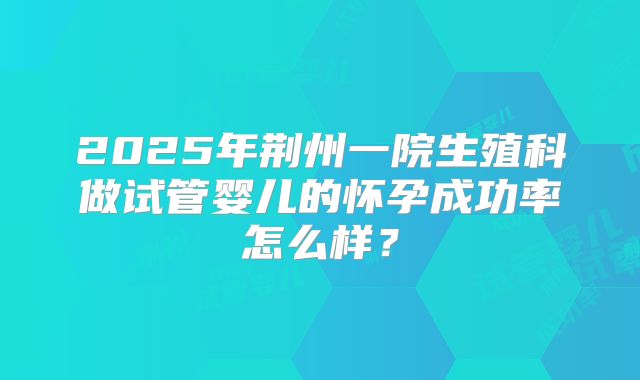 2025年荆州一院生殖科做试管婴儿的怀孕成功率怎么样?