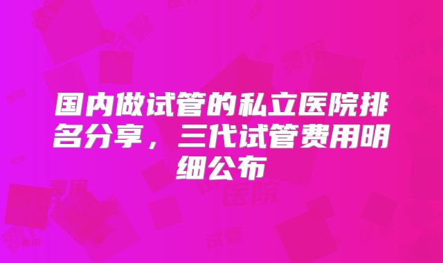 国内做试管的私立医院排名分享，三代试管费用明细公布