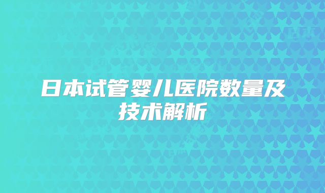 日本试管婴儿医院数量及技术解析