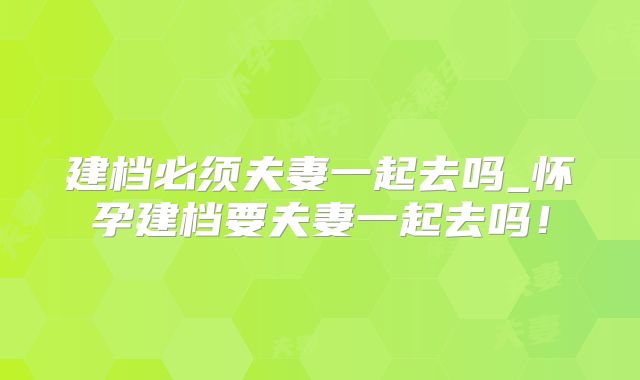建档必须夫妻一起去吗_怀孕建档要夫妻一起去吗！