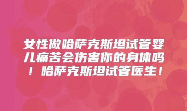 女性做哈萨克斯坦试管婴儿痛苦会伤害你的身体吗！哈萨克斯坦试管医生！