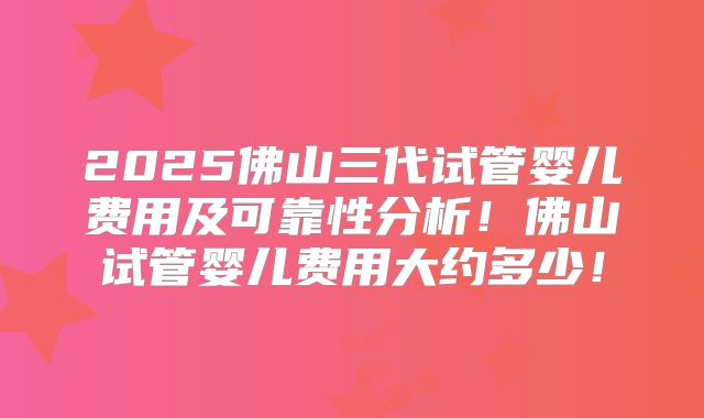 2025佛山三代试管婴儿费用及可靠性分析！佛山试管婴儿费用大约多少！