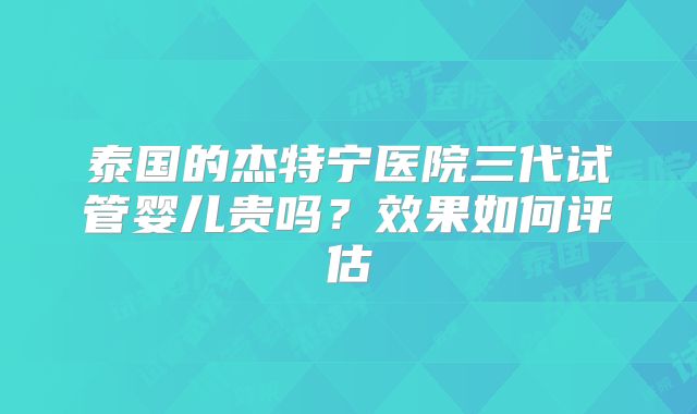 泰国的杰特宁医院三代试管婴儿贵吗？效果如何评估