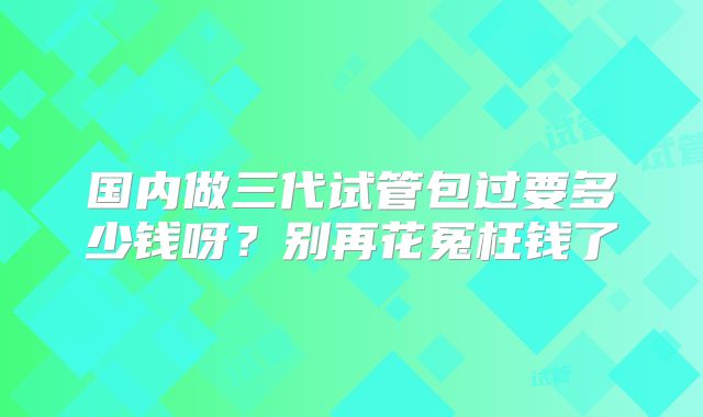 国内做三代试管包过要多少钱呀?别再花冤枉钱了