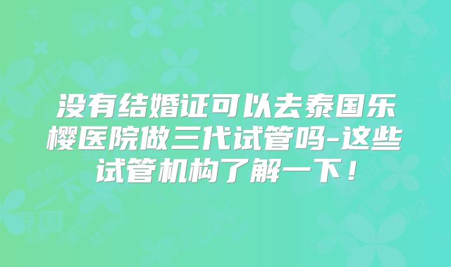 没有结婚证可以去泰国乐樱医院做三代试管吗-这些试管机构了解一下!