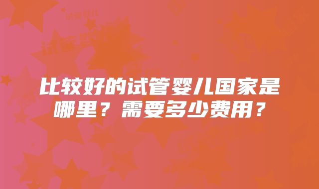 比较好的试管婴儿国家是哪里?需要多少费用?