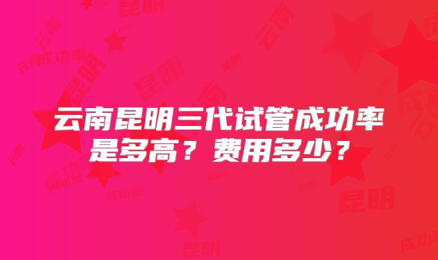 云南昆明三代试管成功率是多高?费用多少?