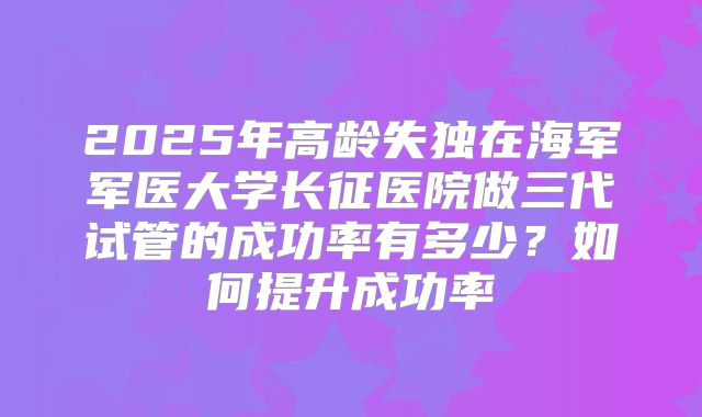 2025年高龄失独在海军军医大学长征医院做三代试管的成功率有多少?如何提升成功率
