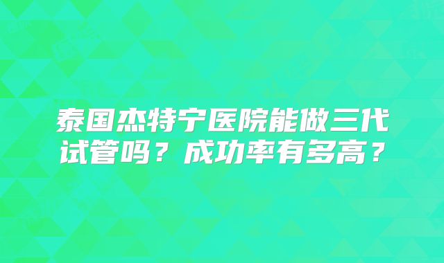 泰国杰特宁医院能做三代试管吗？成功率有多高？