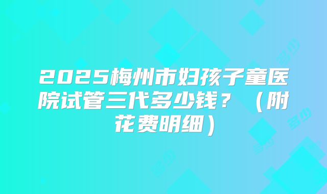 2025梅州市妇孩子童医院试管三代多少钱？（附花费明细）
