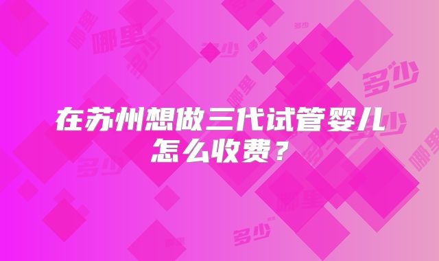 在苏州想做三代试管婴儿怎么收费？