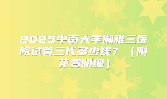 2025中南大学湘雅三医院试管三代多少钱？（附花费明细）