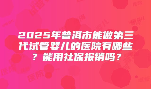 2025年普洱市能做第三代试管婴儿的医院有哪些？能用社保报销吗？