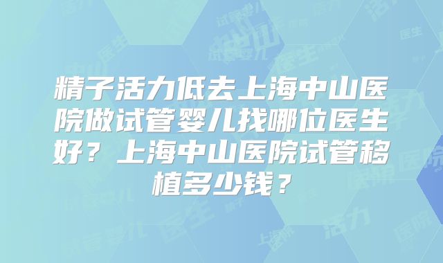精子活力低去上海中山医院做试管婴儿找哪位医生好？上海中山医院试管移植多少钱？