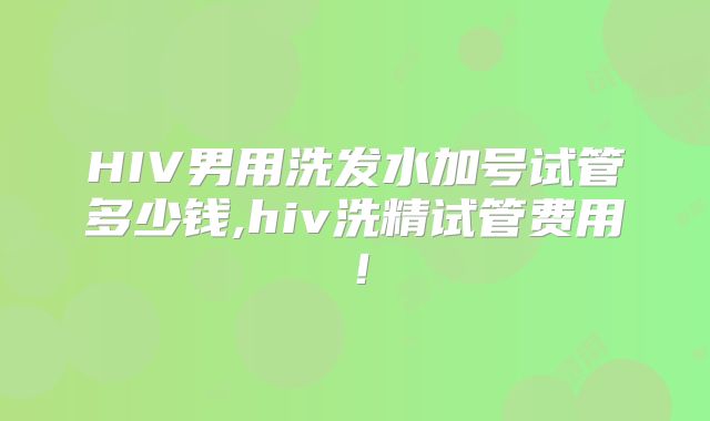 HIV男用洗发水加号试管多少钱,hiv洗精试管费用！