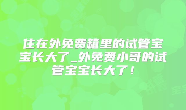 住在外免费箱里的试管宝宝长大了_外免费小哥的试管宝宝长大了!