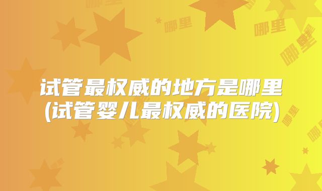 试管最权威的地方是哪里(试管婴儿最权威的医院)