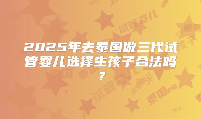 2025年去泰国做三代试管婴儿选择生孩子合法吗？